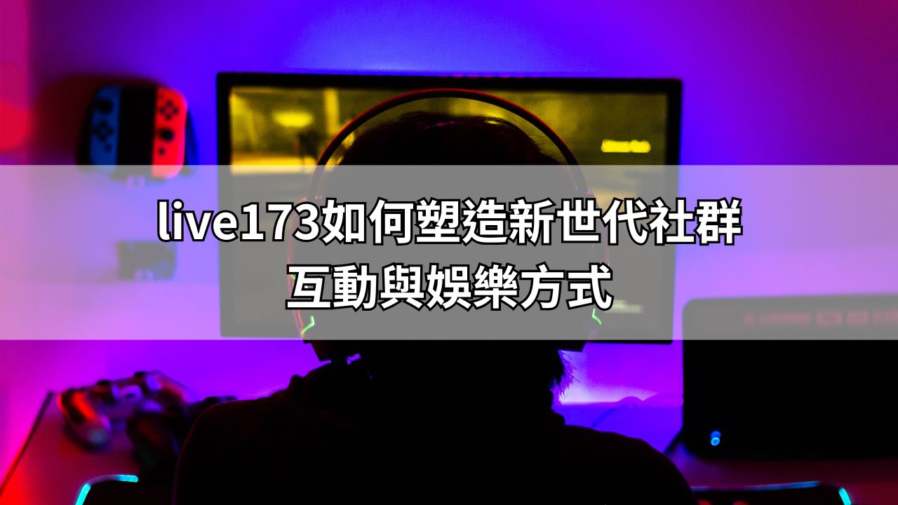 live173如何塑造新世代社群互動與娛樂方式